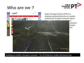 Who are we ?
Public Transport Victoria (PTV) is a
statutory authority that acts as a system
authority for all public transport and an
advocate for public transport users.
PTV is a single contact point for customers
wanting information on public transport
services, fares, tickets and initiatives.
Leading our public transport network – for all Victorians today and tomorrow.
 