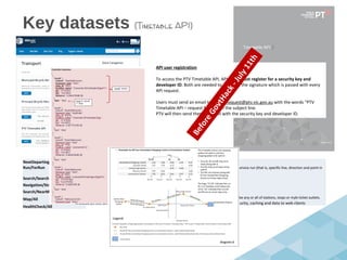 Key datasets (Timetable API)
NextDeparting/All
Run/ForRun
Search/Search
Navigation/StopsForLine
Search/NearMe
Map/All
HealthCheck/All
This API returns all departure times from a stop for a specific line and in a specific direction.
The Stopping Pattern API returns all the times for stops that a particular vehicle will stop at on a specific service run (that is, specific line, direction and point in
time).
The Search API returns all stops and lines that include the search term.
The Stops on a Line / Route API returns all the stops along a specific line.
Stops Nearby returns the stops nearest to a specified coordinate. (30)
This API returns a list of transport points of interest (POIs) in a region described by coordinates. POIs can be any or all of stations, stops or myki ticket outlets.
A check on the timely availability, connectivity and reachability of the services that deliver security, caching and data to web clients
API user registration
To access the PTV Timetable API, API users must register for a security key and
developer ID. Both are needed to calculate the signature which is passed with every
API request.
Users must send an email to APIKeyRequest@ptv.vic.gov.au with the words “PTV
Timetable API – request for key” in the subject line.
PTV will then send them an email with the security key and developer ID.
BeforeGovtHack-July11th
 