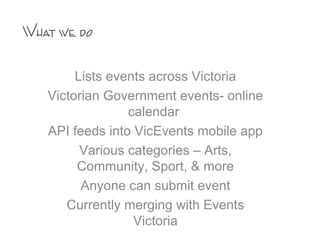 Lists events across Victoria
Victorian Government events- online
calendar
API feeds into VicEvents mobile app
Various categories – Arts,
Community, Sport, & more
Anyone can submit event
Currently merging with Events
Victoria
What we do
 