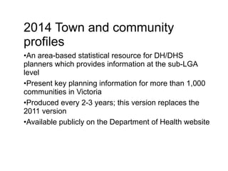 2014 Town and community
profiles
•An area-based statistical resource for DH/DHS
planners which provides information at the sub-LGA
level
•Present key planning information for more than 1,000
communities in Victoria
•Produced every 2-3 years; this version replaces the
2011 version
•Available publicly on the Department of Health website
 