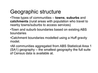 Geographic structure
•Three types of communities – towns, suburbs and
catchments (rural areas with population who travel to
nearby towns/suburbs to access services)
•Town and suburb boundaries based on existing ABS
boundaries
•Catchment boundaries modelled using a Huff gravity
model.
•All communities aggregated from ABS Statistical Area 1
(SA1) geography – the smallest geography the full suite
of Census data is available at.
 