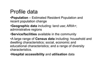 Profile data
•Population – Estimated Resident Population and
recent population change
•Geographic data including: land use; ARIA+;
administrative regions
•Service/facilities available in the community
•A large range of Census data including: household and
dwelling characteristics; social, economic and
educational characteristics; and a range of diversity
characteristics.
•Hospital accessibility and utilisation data
 