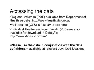 Accessing the data
•Regional volumes (PDF) available from Department of
Health website: http://www.health.vic.gov.au
•Full data set (XLS) is also available here
•Individual files for each community (XLS) are also
available for download at Data.Vic:
http://www.data.vic.gov.au/
•Please use the data in conjunction with the data
definitions – available at relevant download locations.
 