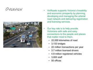 Overview • VicRoads supports Victoria’s liveability
and economic prosperity by planning,
developing and managing the arterial
road network and delivering registration
and licensing services.
• Our key role is to help provide
Victorians with safe and easy
connections to the people and places
that matter most to them.
– 22,000 kilometres of road
– 3,133 bridges
– 22 million transactions per year
– 3.7 million licensed drivers
– 4.9 million registered vehicles
– 3,000 staff
– 50 offices
 