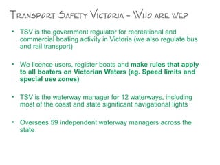 Transport Safety Victoria – Who are we?
• TSV is the government regulator for recreational and
commercial boating activity in Victoria (we also regulate bus
and rail transport)
• We licence users, register boats and make rules that apply
to all boaters on Victorian Waters (eg. Speed limits and
special use zones)
• TSV is the waterway manager for 12 waterways, including
most of the coast and state significant navigational lights
• Oversees 59 independent waterway managers across the
state
 
