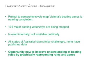 • Project to comprehensively map Victoria’s boating zones is
nearing completion.
• 175 major boating waterways are being mapped
• Is used internally, not available publically
• All states of Australia have similar challenges, none have
published data
• Opportunity now to improve understanding of boating
rules by graphically representing rules and zones
Transport Safety Victoria - Data mapping
 