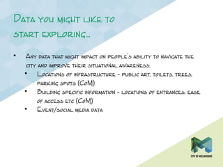 Data you might like to
start exploring…
• Any data that might impact on people’s ability to navigate the
city and improve their situational awareness:
• Locations of infrastructure – public art, toilets, trees,
parking spots (CoM)
• Building specific information – locations of entrances, ease
of access etc (CoM)
• Event/social media data
 