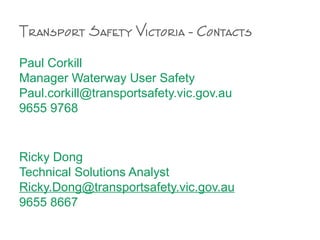 Paul Corkill
Manager Waterway User Safety
Paul.corkill@transportsafety.vic.gov.au
9655 9768
Ricky Dong
Technical Solutions Analyst
Ricky.Dong@transportsafety.vic.gov.au
9655 8667
Transport Safety Victoria - Contacts
 