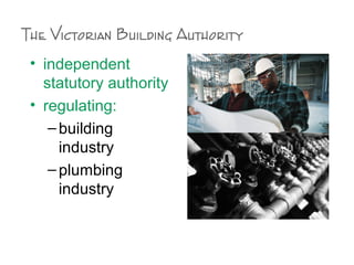 The Victorian Building Authority
• independent
statutory authority
• regulating:
–building
industry
–plumbing
industry
 