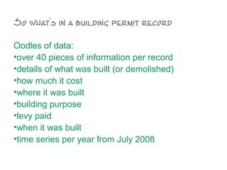 So what’s in a building permit record
Oodles of data:
•over 40 pieces of information per record
•details of what was built (or demolished)
•how much it cost
•where it was built
•building purpose
•levy paid
•when it was built
•time series per year from July 2008
 