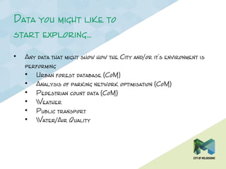 Data you might like to
start exploring…
• Any data that might show how the City and/or it’s environment is
performing
• Urban forest database (CoM)
• Analysis of parking network optimisation (CoM)
• Pedestrian count data (CoM)
• Weather
• Public transport
• Water/Air Quality
 