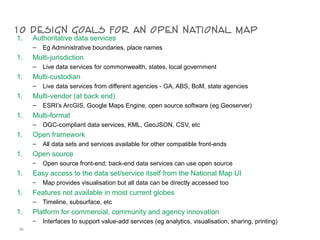 10 design goals for an open national map1. Authoritative data services
– Eg Administrative boundaries, place names
1. Multi-jurisdiction
– Live data services for commonwealth, states, local government
1. Multi-custodian
– Live data services from different agencies - GA, ABS, BoM, state agencies
1. Multi-vendor (at back end)
– ESRI’s ArcGIS, Google Maps Engine, open source software (eg Geoserver)
1. Multi-format
– OGC-compliant data services, KML, GeoJSON, CSV, etc
1. Open framework
– All data sets and services available for other compatible front-ends
1. Open source
– Open source front-end; back-end data services can use open source
1. Easy access to the data set/service itself from the National Map UI
– Map provides visualisation but all data can be directly accessed too
1. Features not available in most current globes
– Timeline, subsurface, etc
1. Platform for commercial, community and agency innovation
– Interfaces to support value-add services (eg analytics, visualisation, sharing, printing)
66
 