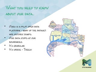 What you need to know
about our data…
• Ours is a pilot open data
platform – many of the datasets
are historic dumps.
• Our data stops at our
boundaries.
• It’s granular
• It’s unique – Trees!
 