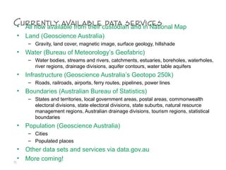 Currently available data services• All now available from their custodian and in National Map
• Land (Geoscience Australia)
– Gravity, land cover, magnetic image, surface geology, hillshade
• Water (Bureau of Meteorology’s Geofabric)
– Water bodies, streams and rivers, catchments, estuaries, boreholes, waterholes,
river regions, drainage divisions, aquifer contours, water table aquifers
• Infrastructure (Geoscience Australia’s Geotopo 250k)
– Roads, railroads, airports, ferry routes, pipelines, power lines
• Boundaries (Australian Bureau of Statistics)
– States and territories, local government areas, postal areas, commonwealth
electoral divisions, state electoral divisions, state suburbs, natural resource
management regions, Australian drainage divisions, tourism regions, statistical
boundaries
• Population (Geoscience Australia)
– Cities
– Populated places
• Other data sets and services via data.gov.au
• More coming!71
 