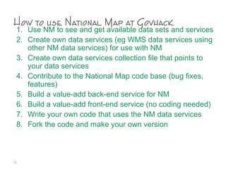 How to use National Map at Govhack
1. Use NM to see and get available data sets and services
2. Create own data services (eg WMS data services using
other NM data services) for use with NM
3. Create own data services collection file that points to
your data services
4. Contribute to the National Map code base (bug fixes,
features)
5. Build a value-add back-end service for NM
6. Build a value-add front-end service (no coding needed)
7. Write your own code that uses the NM data services
8. Fork the code and make your own version
72
 