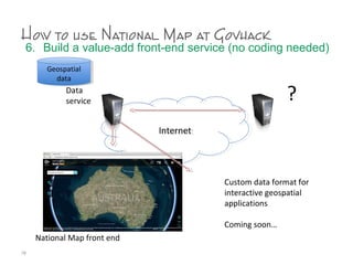 How to use National Map at Govhack
6. Build a value-add front-end service (no coding needed)
78
InternetInternet
?
Geospatial
data
Geospatial
data
Data
service
National Map front end
Custom data format for
interactive geospatial
applications
Coming soon…
 