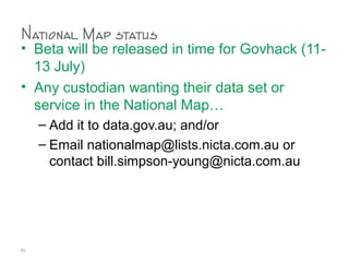 National Map status
• Beta will be released in time for Govhack (11-
13 July)
• Any custodian wanting their data set or
service in the National Map…
– Add it to data.gov.au; and/or
– Email nationalmap@lists.nicta.com.au or
contact bill.simpson-young@nicta.com.au
81
 