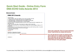 Quick Start Guide - Online Entry Form
DMA ECHO India Awards 2013
For queries please contact Mitalee Telang - (O) +91 22 2437 3742 (M) +919819749188 or email secretary@direct-marketing-association-india.org
Call to get a passcode. This is to ensure that prior
known / paid entries are treated with priority.
You may get past the screen by entering some
text in case you are unable to get through to us.
But in that case, you will still need to get the
passcode & use the edit option for updating to
ensure that your entry gets judged.
Welcome Screen
 