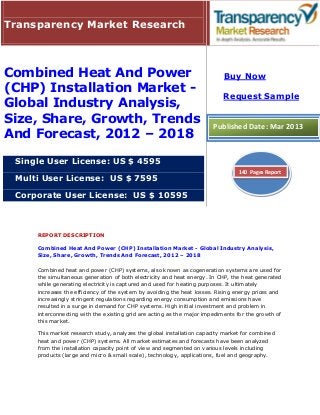 Transparency Market Research



Combined Heat And Power                                                    Buy Now
(CHP) Installation Market -
                                                                           Request Sample
Global Industry Analysis,
Size, Share, Growth, Trends                                            Published Date: Mar 2013
And Forecast, 2012 – 2018

 Single User License: US $ 4595
                                                                                140 Pages Report
 Multi User License: US $ 7595

 Corporate User License: US $ 10595



     REPORT DESCRIPTION

     Combined Heat And Power (CHP) Installation Market - Global Industry Analysis,
     Size, Share, Growth, Trends And Forecast, 2012 – 2018

     Combined heat and power (CHP) systems, also known as cogeneration systems are used for
     the simultaneous generation of both electricity and heat energy. In CHP, the heat generated
     while generating electricity is captured and used for heating purposes. It ultimately
     increases the efficiency of the system by avoiding the heat losses. Rising energy prices and
     increasingly stringent regulations regarding energy consumption and emissions have
     resulted in a surge in demand for CHP systems. High initial investment and problem in
     interconnecting with the existing grid are acting as the major impediments for the growth of
     this market.

     This market research study, analyzes the global installation capacity market for combined
     heat and power (CHP) systems. All market estimates and forecasts have been analyzed
     from the installation capacity point of view and segmented on various levels including
     products (large and micro & small scale), technology, applications, fuel and geography.
 