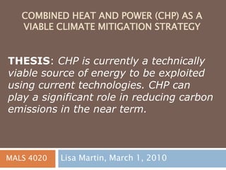 COMBINED HEAT AND POWER (CHP) AS A
VIABLE CLIMATE MITIGATION STRATEGY
Lisa Martin, March 1, 2010
THESIS: CHP is currently a technically
viable source of energy to be exploited
using current technologies. CHP can
play a significant role in reducing carbon
emissions in the near term.
MALS 4020
 