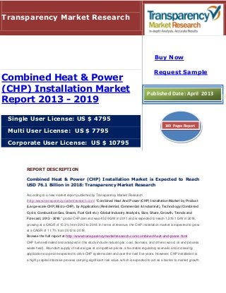 REPORT DESCRIPTION
Combined Heat & Power (CHP) Installation Market is Expected to Reach
USD 76.1 Billion in 2018: Transparency Market Research
According to a new market report published by Transparency Market Research
(http://www.transparencymarketresearch.com) "Combined Heat And Power (CHP) Installation Market by Product
(Large-scale CHP, Micro-CHP), by Application (Residential, Commercial & Industrial), Technology (Combined
Cycle, Combustion/Gas, Steam, Fuel Cell etc)- Global Industry Analysis, Size, Share, Growth, Trends and
Forecast, 2012 - 2018," global CHP demand was 452.9 GW in 2011 and is expected to reach 1,219.1 GW in 2018,
growing at a CAGR of 15.3% from 2012 to 2018. In terms of revenue, the CHP installation market is expected to grow
at a CAGR of 11.7% from 2012 to 2018.
Browse the full report at http://www.transparencymarketresearch.com/combined-heat-and-power.html
CHP fuels estimated and analyzed in this study include natural gas, coal, biomass, and others (wood, oil and process
waste heat). Abundant supply of natural gas at competitive prices, a favorable regulatory scenario and increasing
application scope are expected to drive CHP systems demand over the next five years. However, CHP installation is
a highly capital intensive process carrying significant risk value, which is expected to act as a barrier to market growth
Transparency Market Research
Combined Heat & Power
(CHP) Installation Market
Report 2013 - 2019
Single User License: US $ 4795
Multi User License: US $ 7795
Corporate User License: US $ 10795
Buy Now
Request Sample
Published Date: April 2013
149 Pages Report
 