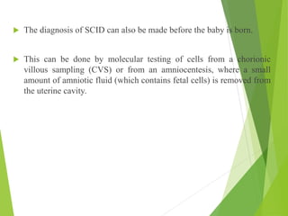  The diagnosis of SCID can also be made before the baby is born.
 This can be done by molecular testing of cells from a chorionic
villous sampling (CVS) or from an amniocentesis, where a small
amount of amniotic fluid (which contains fetal cells) is removed from
the uterine cavity.
 