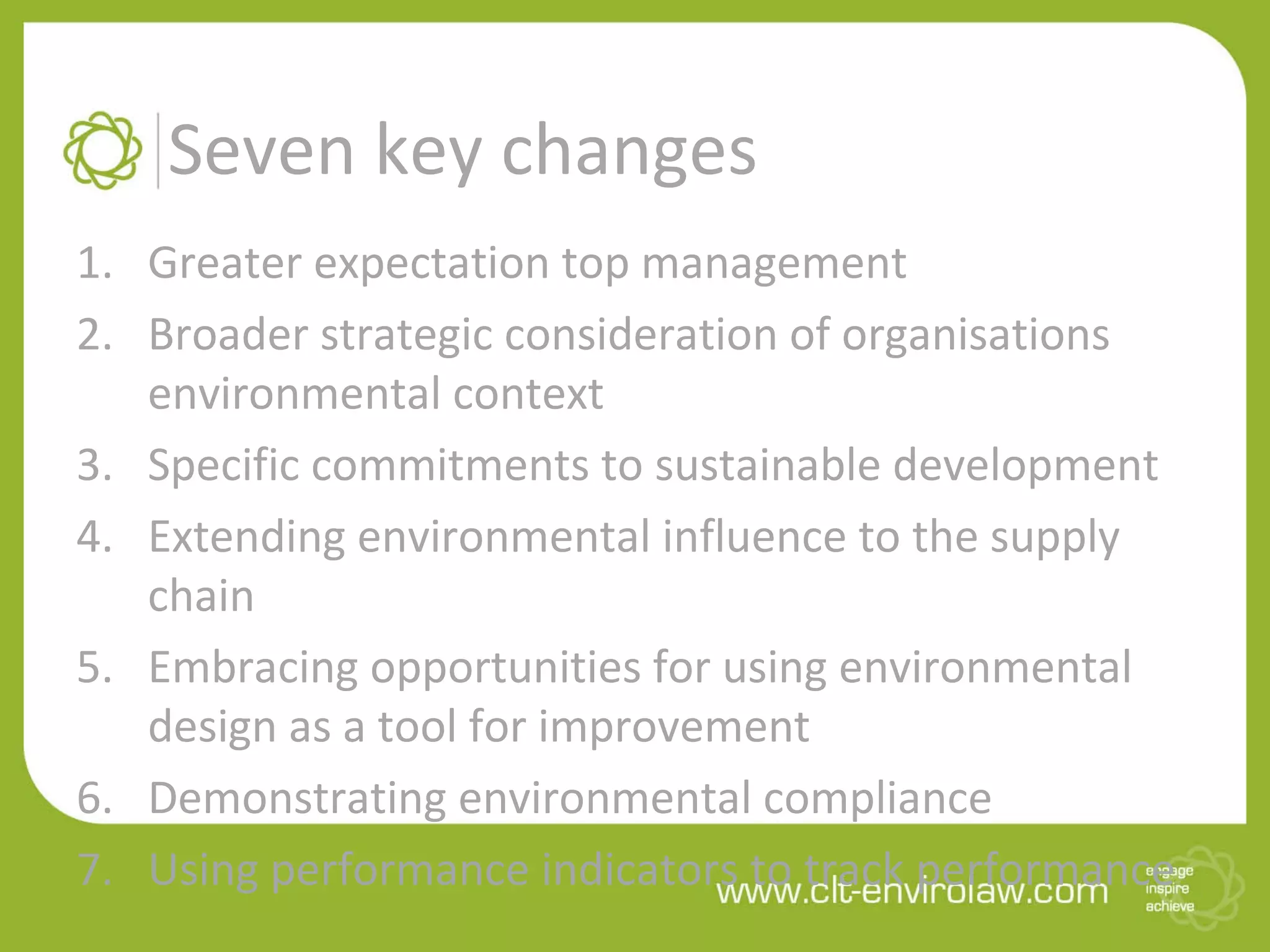 Seven key changes
1. Greater expectation top management
2. Broader strategic consideration of organisations
environmental context
3. Specific commitments to sustainable development
4. Extending environmental influence to the supply
chain
5. Embracing opportunities for using environmental
design as a tool for improvement
6. Demonstrating environmental compliance
7. Using performance indicators to track performance
 
