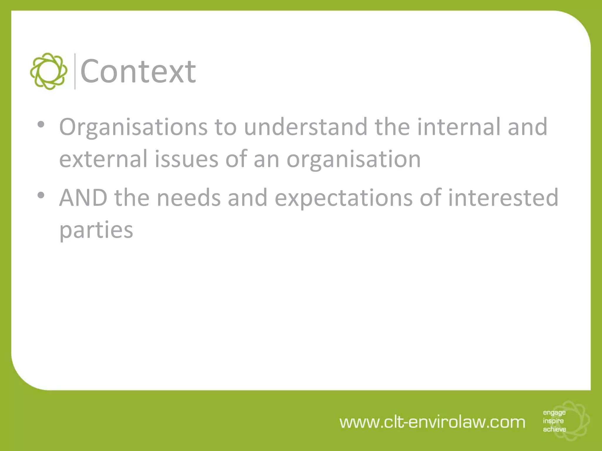 Context
• Organisations to understand the internal and
external issues of an organisation
• AND the needs and expectations of interested
parties
 