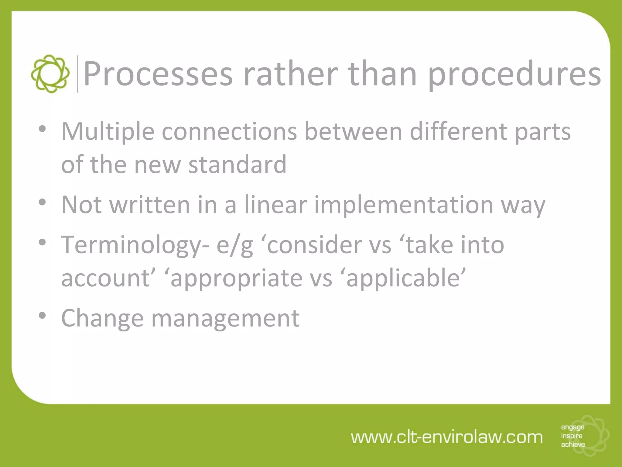 Processes rather than procedures
• Multiple connections between different parts
of the new standard
• Not written in a linear implementation way
• Terminology- e/g ‘consider vs ‘take into
account’ ‘appropriate vs ‘applicable’
• Change management
 