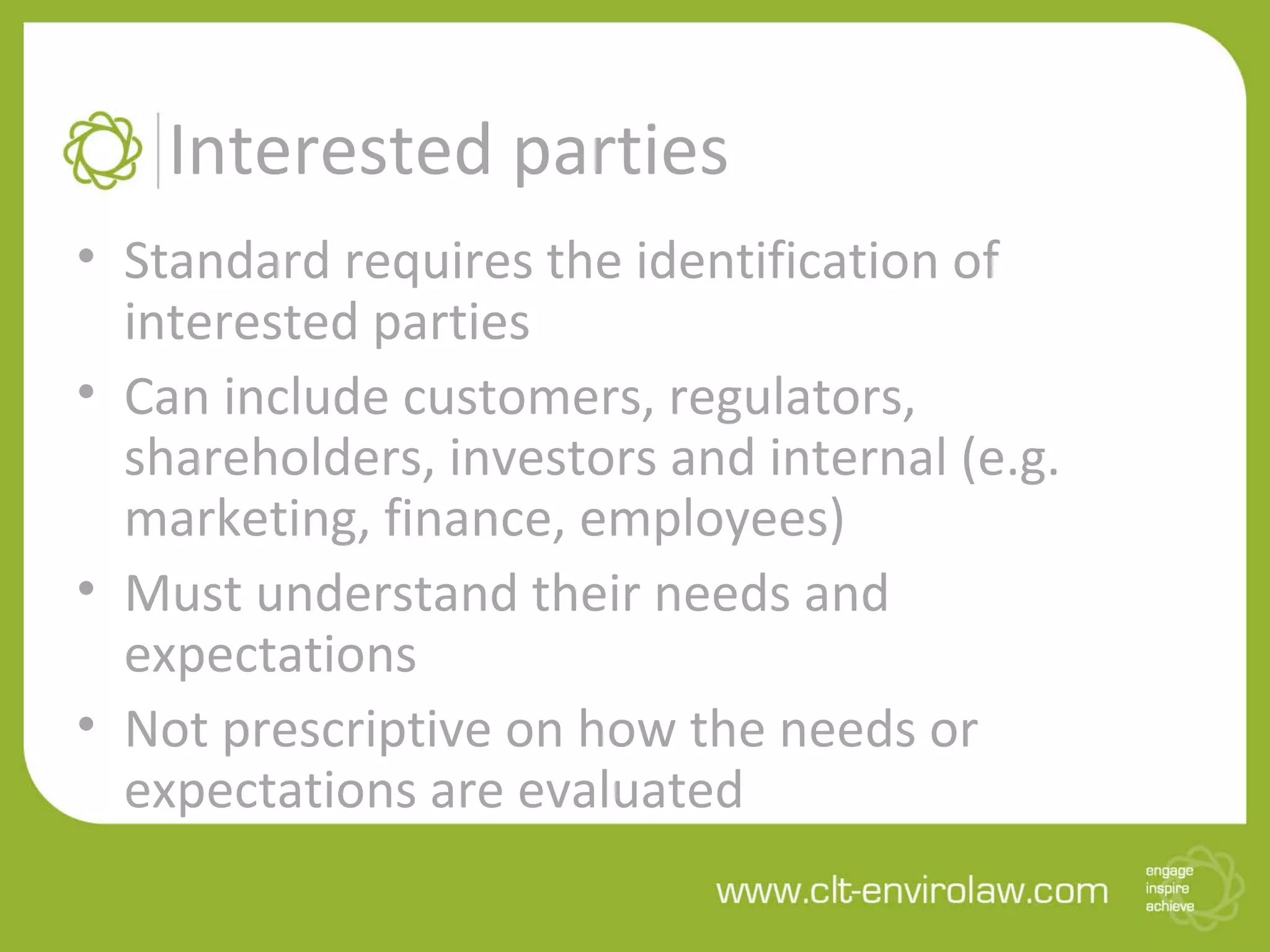 Interested parties
• Standard requires the identification of
interested parties
• Can include customers, regulators,
shareholders, investors and internal (e.g.
marketing, finance, employees)
• Must understand their needs and
expectations
• Not prescriptive on how the needs or
expectations are evaluated
 