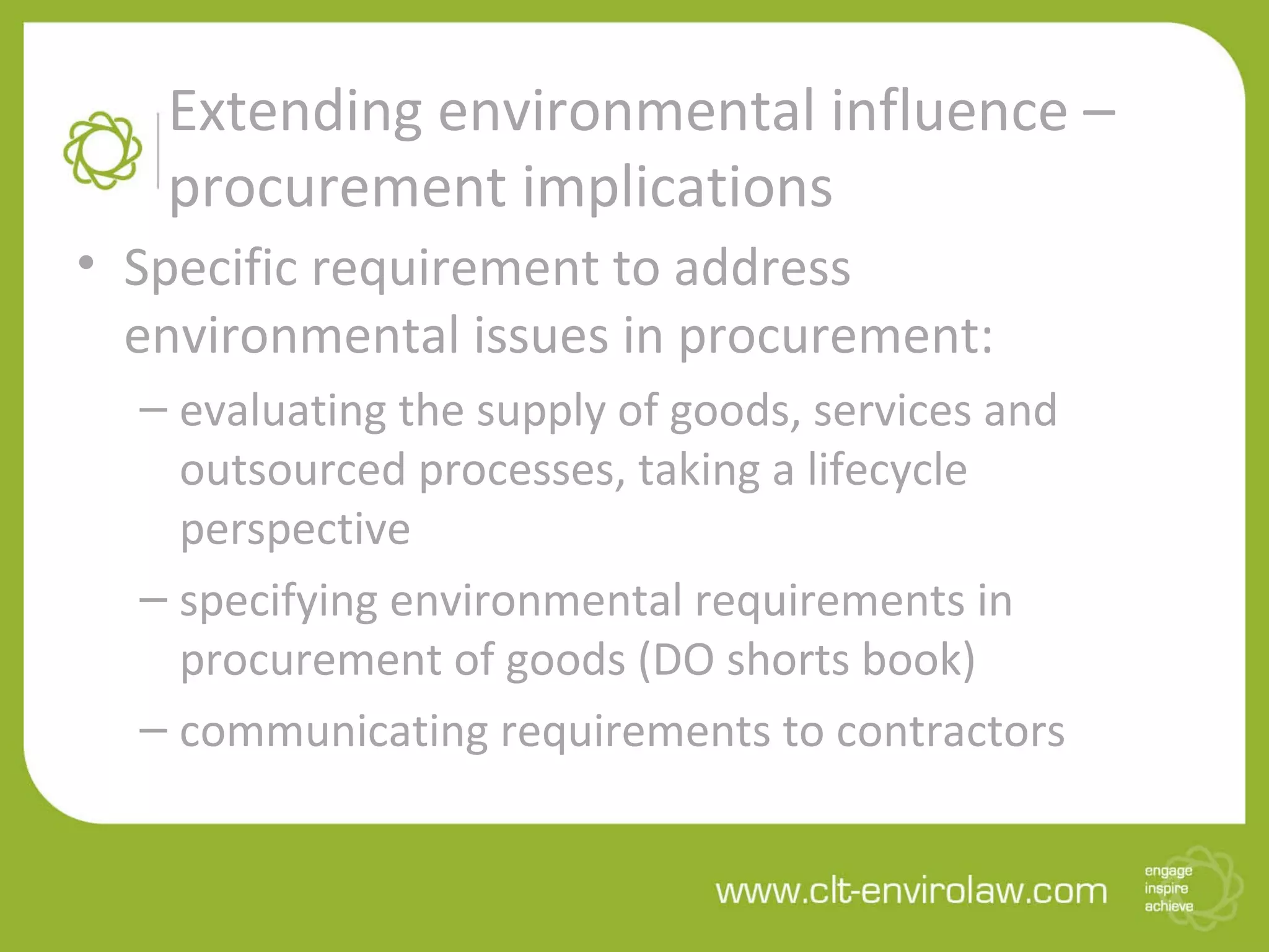Extending environmental influence –
procurement implications
• Specific requirement to address
environmental issues in procurement:
– evaluating the supply of goods, services and
outsourced processes, taking a lifecycle
perspective
– specifying environmental requirements in
procurement of goods (DO shorts book)
– communicating requirements to contractors
 