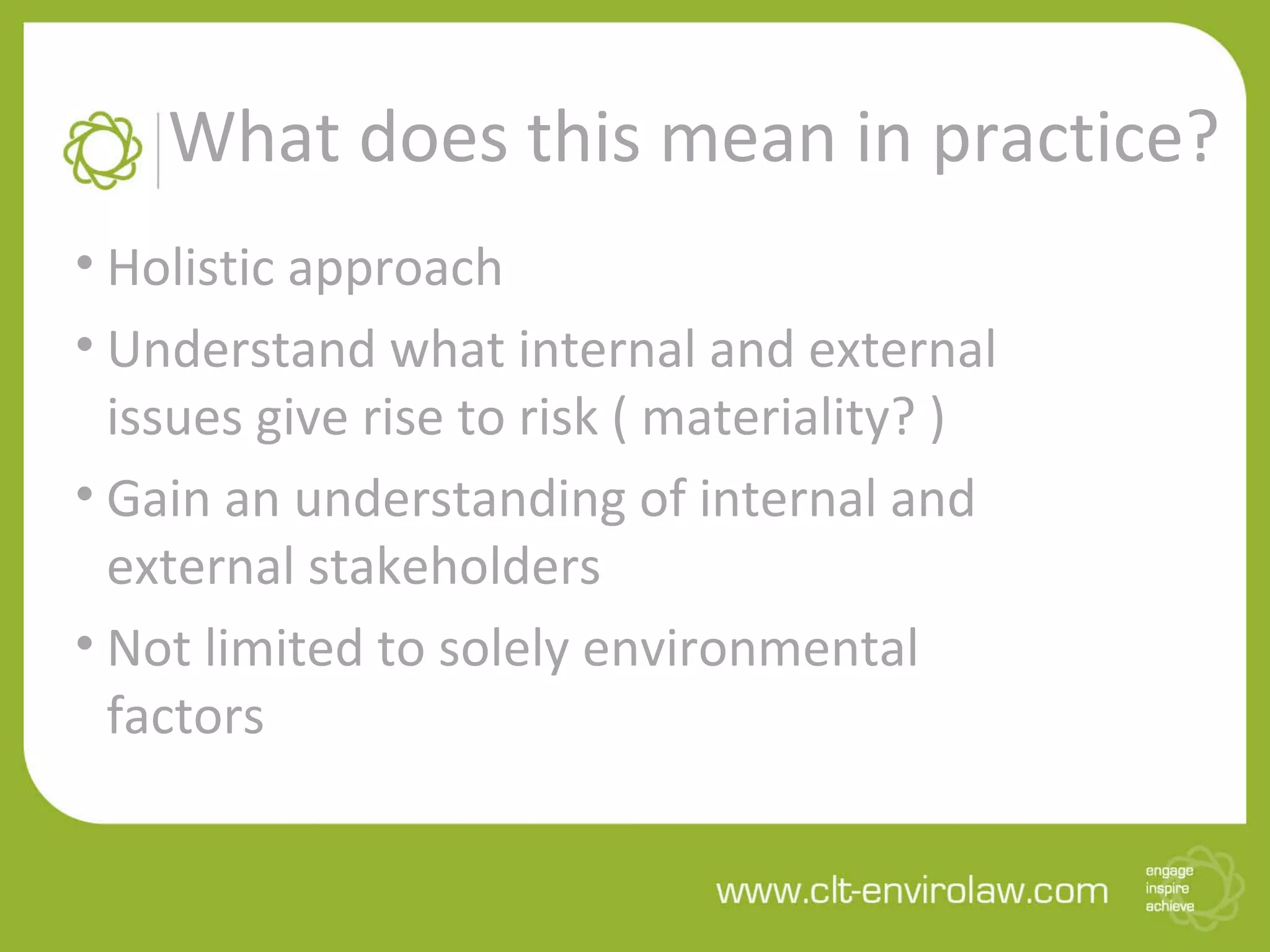 What does this mean in practice?
• Holistic approach
• Understand what internal and external
issues give rise to risk ( materiality? )
• Gain an understanding of internal and
external stakeholders
• Not limited to solely environmental
factors
 