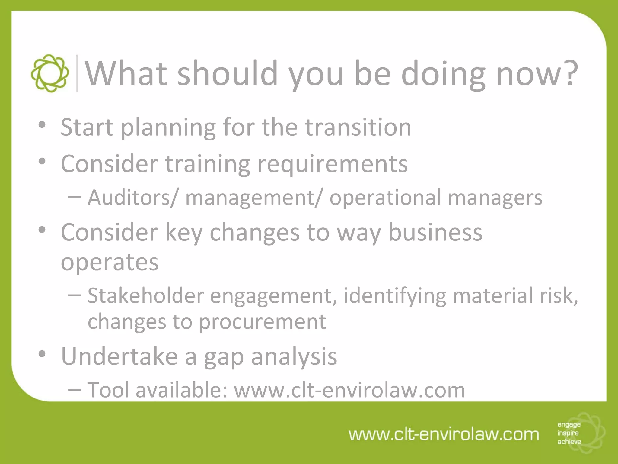 What should you be doing now?
• Start planning for the transition
• Consider training requirements
– Auditors/ management/ operational managers
• Consider key changes to way business
operates
– Stakeholder engagement, identifying material risk,
changes to procurement
• Undertake a gap analysis
– Tool available: www.clt-envirolaw.com
 