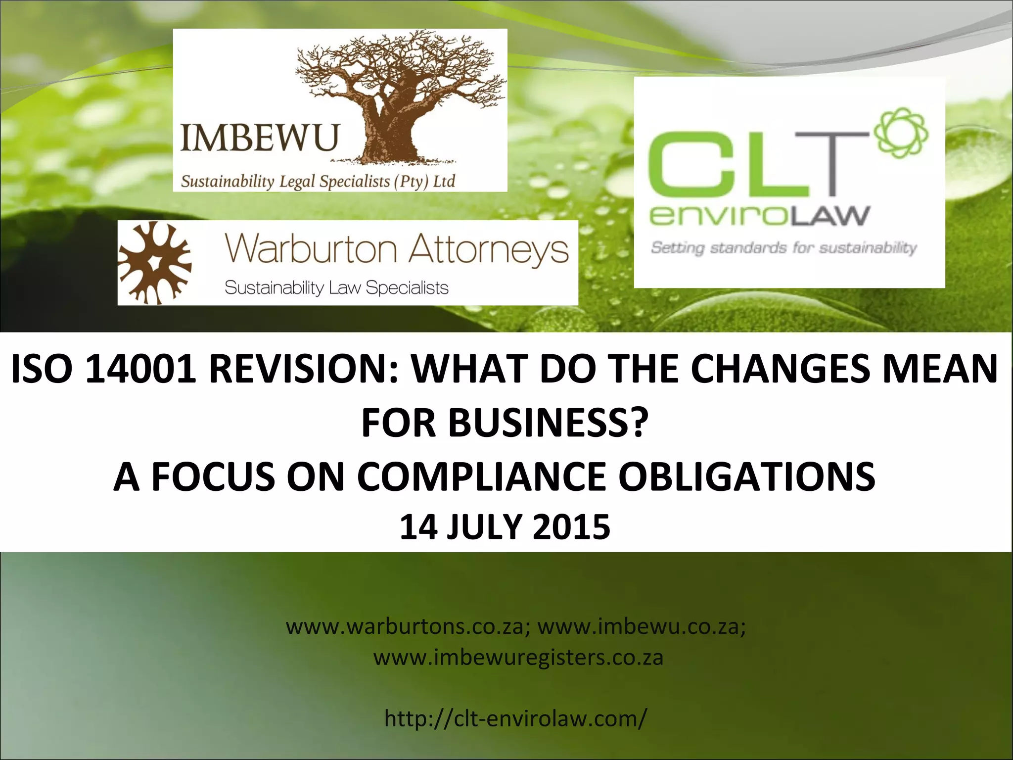 ISO 14001 REVISION: WHAT DO THE CHANGES MEAN
FOR BUSINESS?
A FOCUS ON COMPLIANCE OBLIGATIONS
14 JULY 2015
www.warburtons.co.za; www.imbewu.co.za;
www.imbewuregisters.co.za
http://clt-envirolaw.com/
 