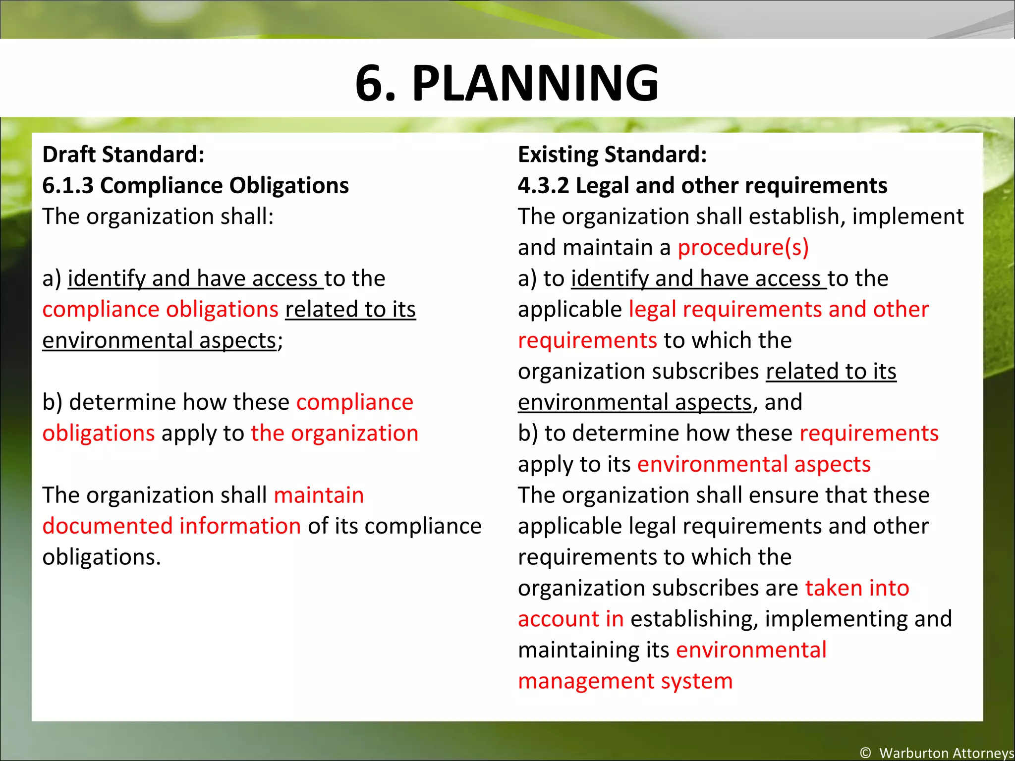 6. PLANNING
© Warburton Attorneys
Draft Standard:
6.1.3 Compliance Obligations
The organization shall:
a) identify and have access to the
compliance obligations related to its
environmental aspects;
b) determine how these compliance
obligations apply to the organization.
The organization shall maintain
documented information of its compliance
obligations.
Existing Standard:
4.3.2 Legal and other requirements
The organization shall establish, implement
and maintain a procedure(s)
a) to identify and have access to the
applicable legal requirements and other
requirements to which the
organization subscribes related to its
environmental aspects, and
b) to determine how these requirements
apply to its environmental aspects.
The organization shall ensure that these
applicable legal requirements and other
requirements to which the
organization subscribes are taken into
account in establishing, implementing and
maintaining its environmental
management system.
 