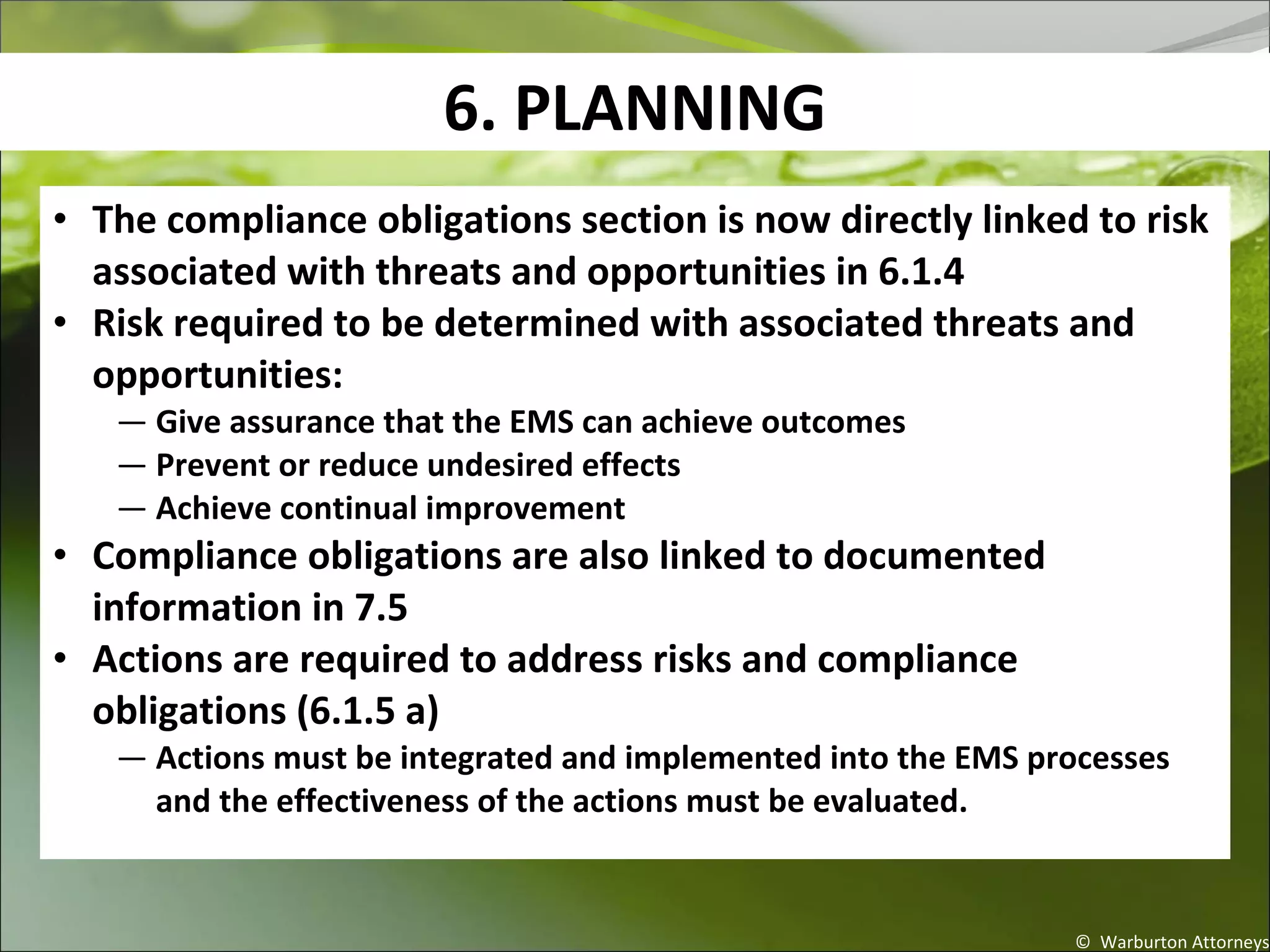 6. PLANNING
© Warburton Attorneys
• The compliance obligations section is now directly linked to risk
associated with threats and opportunities in 6.1.4
• Risk required to be determined with associated threats and
opportunities:
— Give assurance that the EMS can achieve outcomes
— Prevent or reduce undesired effects
— Achieve continual improvement
• Compliance obligations are also linked to documented
information in 7.5
• Actions are required to address risks and compliance
obligations (6.1.5 a)
— Actions must be integrated and implemented into the EMS processes
and the effectiveness of the actions must be evaluated.
 