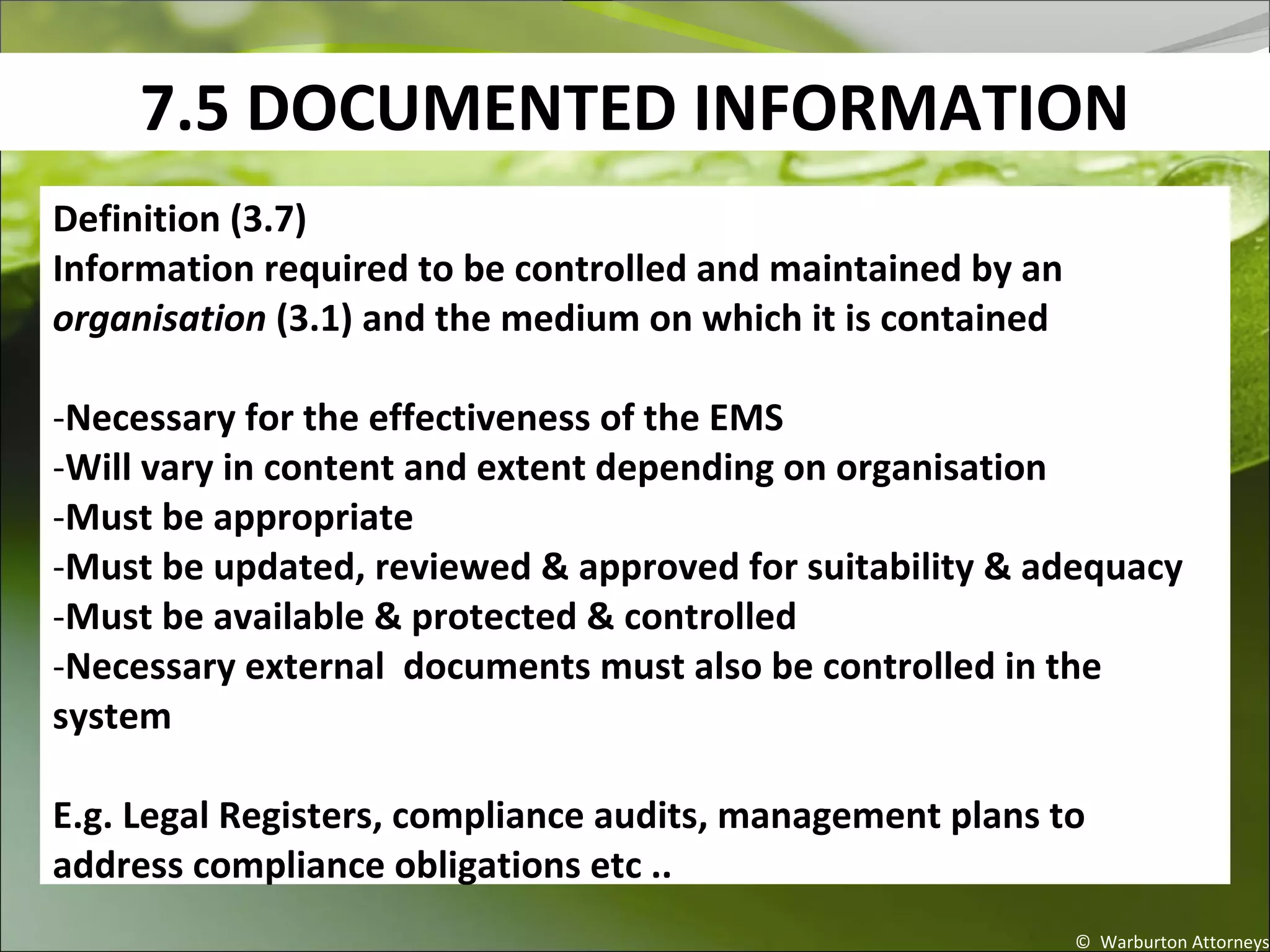 7.5 DOCUMENTED INFORMATION
© Warburton Attorneys
Definition (3.7)
Information required to be controlled and maintained by an
organisation (3.1) and the medium on which it is contained
-Necessary for the effectiveness of the EMS
-Will vary in content and extent depending on organisation
-Must be appropriate
-Must be updated, reviewed & approved for suitability & adequacy
-Must be available & protected & controlled
-Necessary external documents must also be controlled in the
system
E.g. Legal Registers, compliance audits, management plans to
address compliance obligations etc ..
 