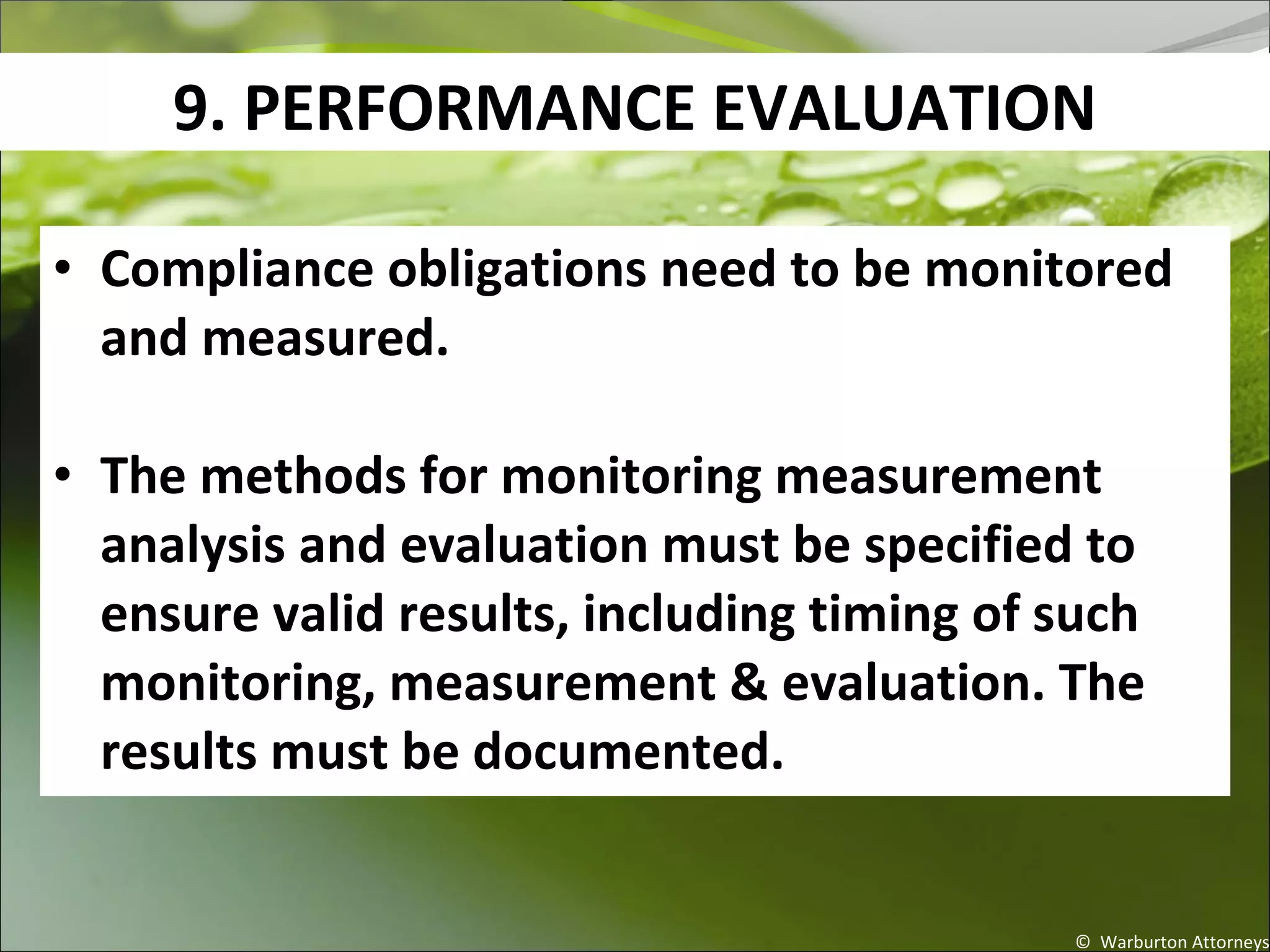 9. PERFORMANCE EVALUATION
© Warburton Attorneys
• Compliance obligations need to be monitored
and measured.
• The methods for monitoring measurement
analysis and evaluation must be specified to
ensure valid results, including timing of such
monitoring, measurement & evaluation. The
results must be documented.
 