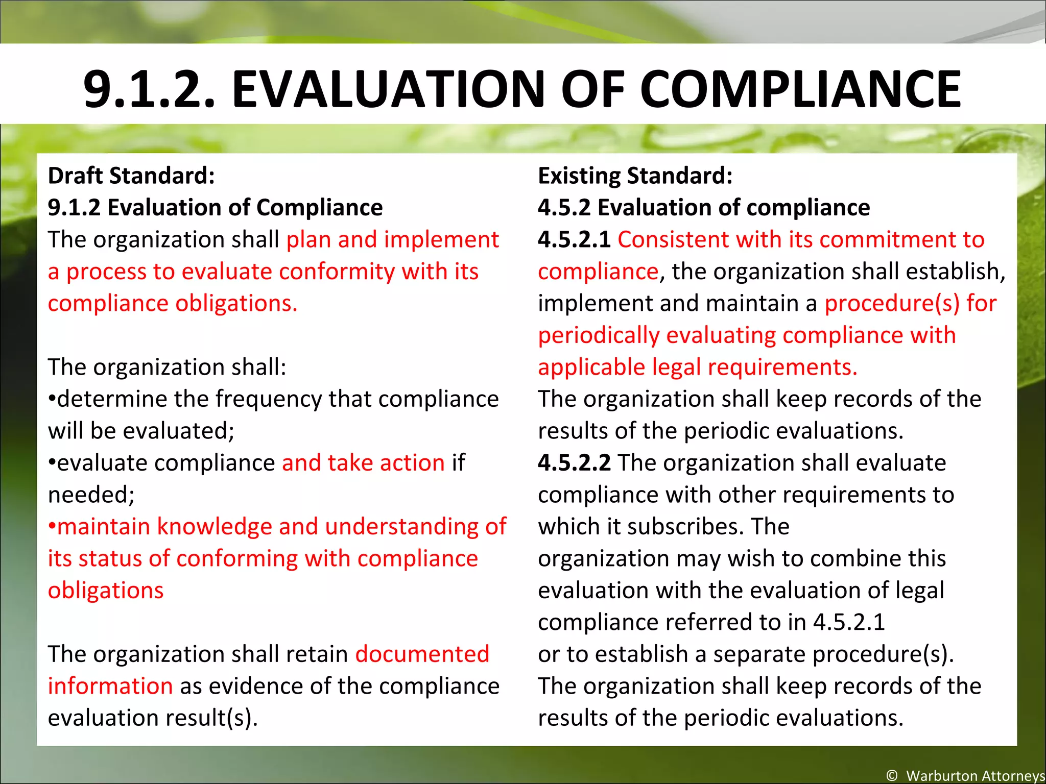 9.1.2. EVALUATION OF COMPLIANCE
© Warburton Attorneys
Draft Standard:
9.1.2 Evaluation of Compliance
The organization shall plan and implement
a process to evaluate conformity with its
compliance obligations.
The organization shall:
•determine the frequency that compliance
will be evaluated;
•evaluate compliance and take action if
needed;
•maintain knowledge and understanding of
its status of conforming with compliance
obligations.
The organization shall retain documented
information as evidence of the compliance
evaluation result(s).
Existing Standard:
4.5.2 Evaluation of compliance
4.5.2.1 Consistent with its commitment to
compliance, the organization shall establish,
implement and maintain a procedure(s) for
periodically evaluating compliance with
applicable legal requirements.
The organization shall keep records of the
results of the periodic evaluations.
4.5.2.2 The organization shall evaluate
compliance with other requirements to
which it subscribes. The
organization may wish to combine this
evaluation with the evaluation of legal
compliance referred to in 4.5.2.1
or to establish a separate procedure(s).
The organization shall keep records of the
results of the periodic evaluations.
 