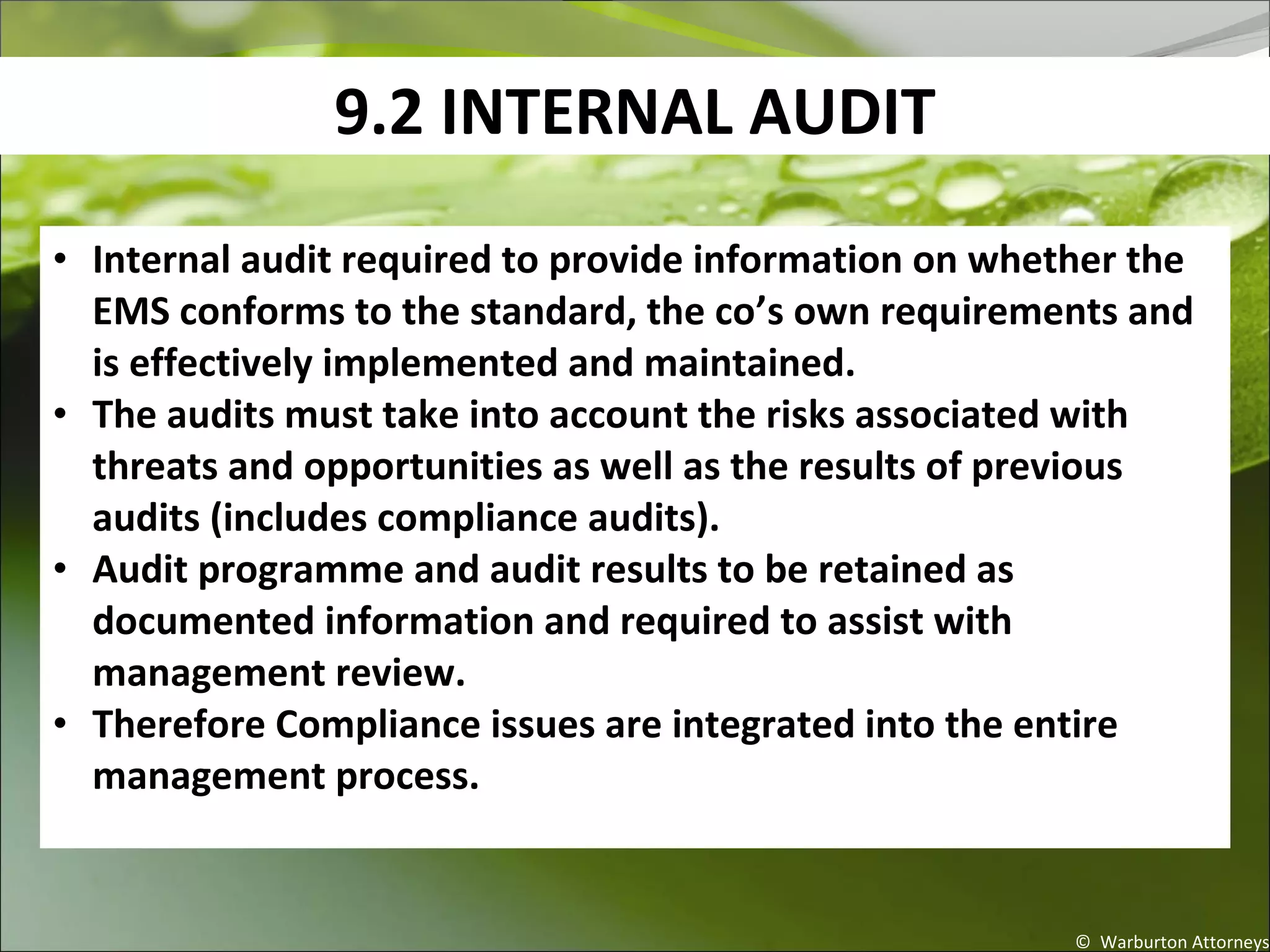 9.2 INTERNAL AUDIT
© Warburton Attorneys
• Internal audit required to provide information on whether the
EMS conforms to the standard, the co’s own requirements and
is effectively implemented and maintained.
• The audits must take into account the risks associated with
threats and opportunities as well as the results of previous
audits (includes compliance audits).
• Audit programme and audit results to be retained as
documented information and required to assist with
management review.
• Therefore Compliance issues are integrated into the entire
management process.
 