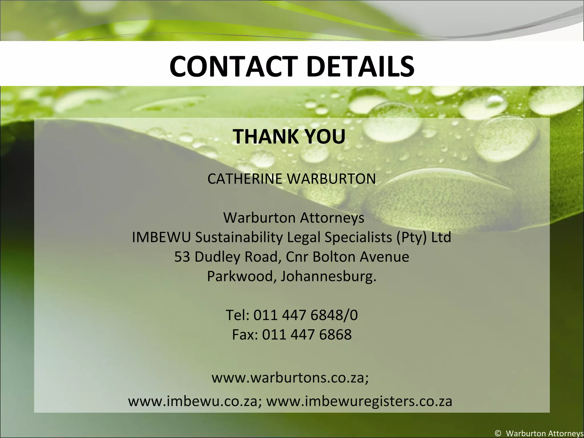CONTACT DETAILS
THANK YOU
CATHERINE WARBURTON
Warburton Attorneys
IMBEWU Sustainability Legal Specialists (Pty) Ltd
53 Dudley Road, Cnr Bolton Avenue
Parkwood, Johannesburg.
Tel: 011 447 6848/0
Fax: 011 447 6868
www.warburtons.co.za;
www.imbewu.co.za; www.imbewuregisters.co.za
© Warburton Attorneys
 