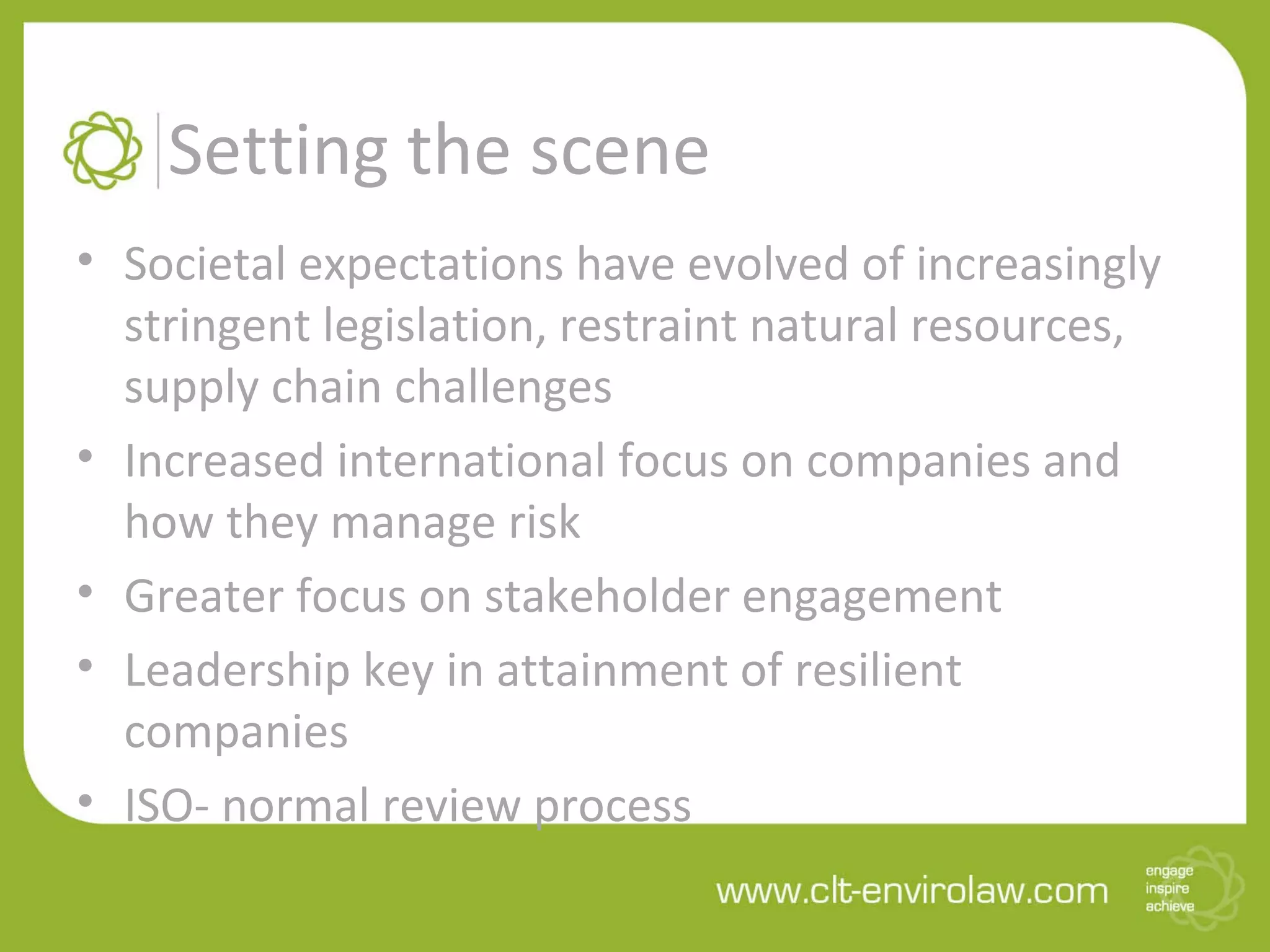 Setting the scene
• Societal expectations have evolved of increasingly
stringent legislation, restraint natural resources,
supply chain challenges
• Increased international focus on companies and
how they manage risk
• Greater focus on stakeholder engagement
• Leadership key in attainment of resilient
companies
• ISO- normal review process
 