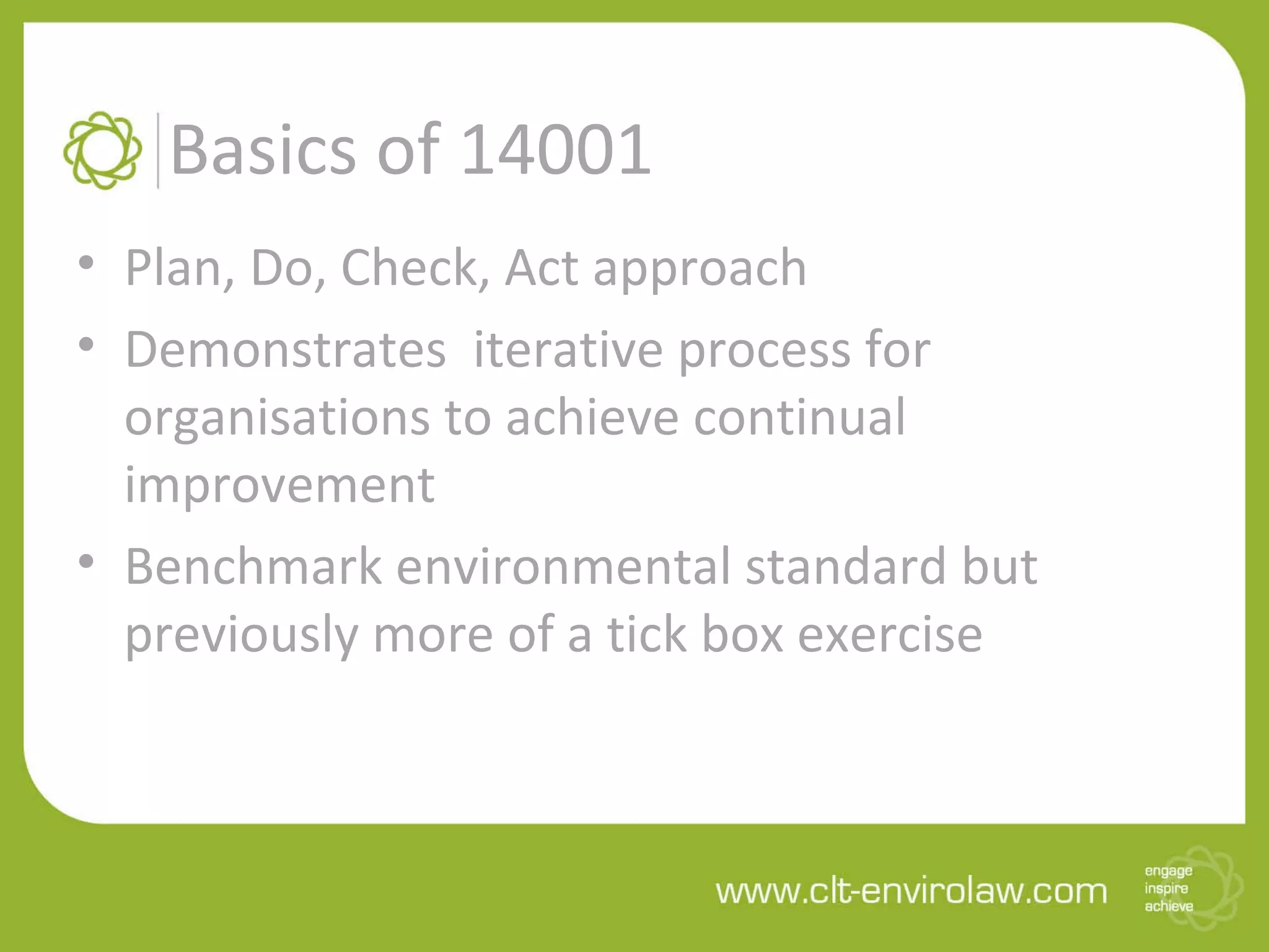 Basics of 14001
• Plan, Do, Check, Act approach
• Demonstrates iterative process for
organisations to achieve continual
improvement
• Benchmark environmental standard but
previously more of a tick box exercise
 