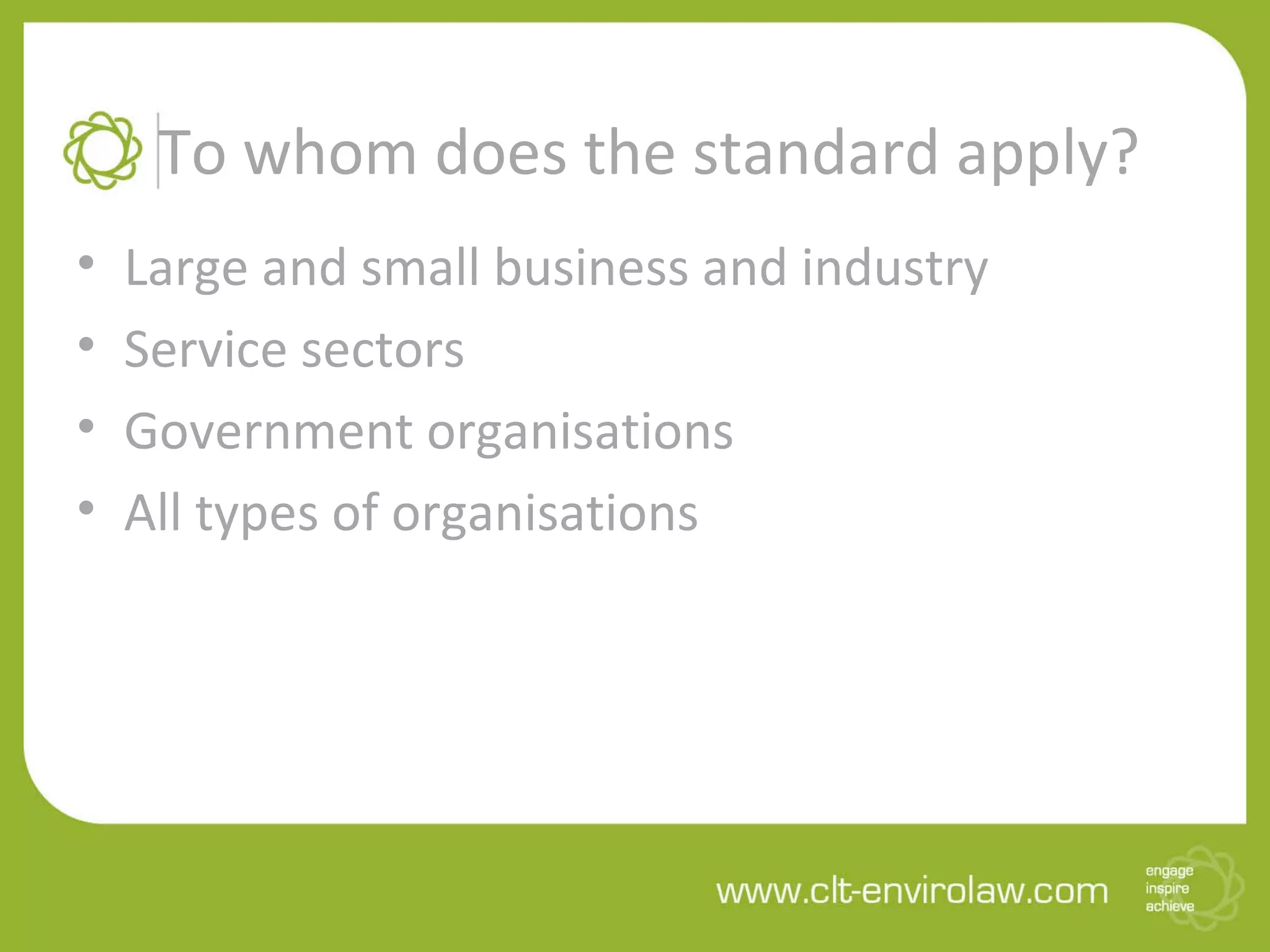 To whom does the standard apply?
• Large and small business and industry
• Service sectors
• Government organisations
• All types of organisations
 