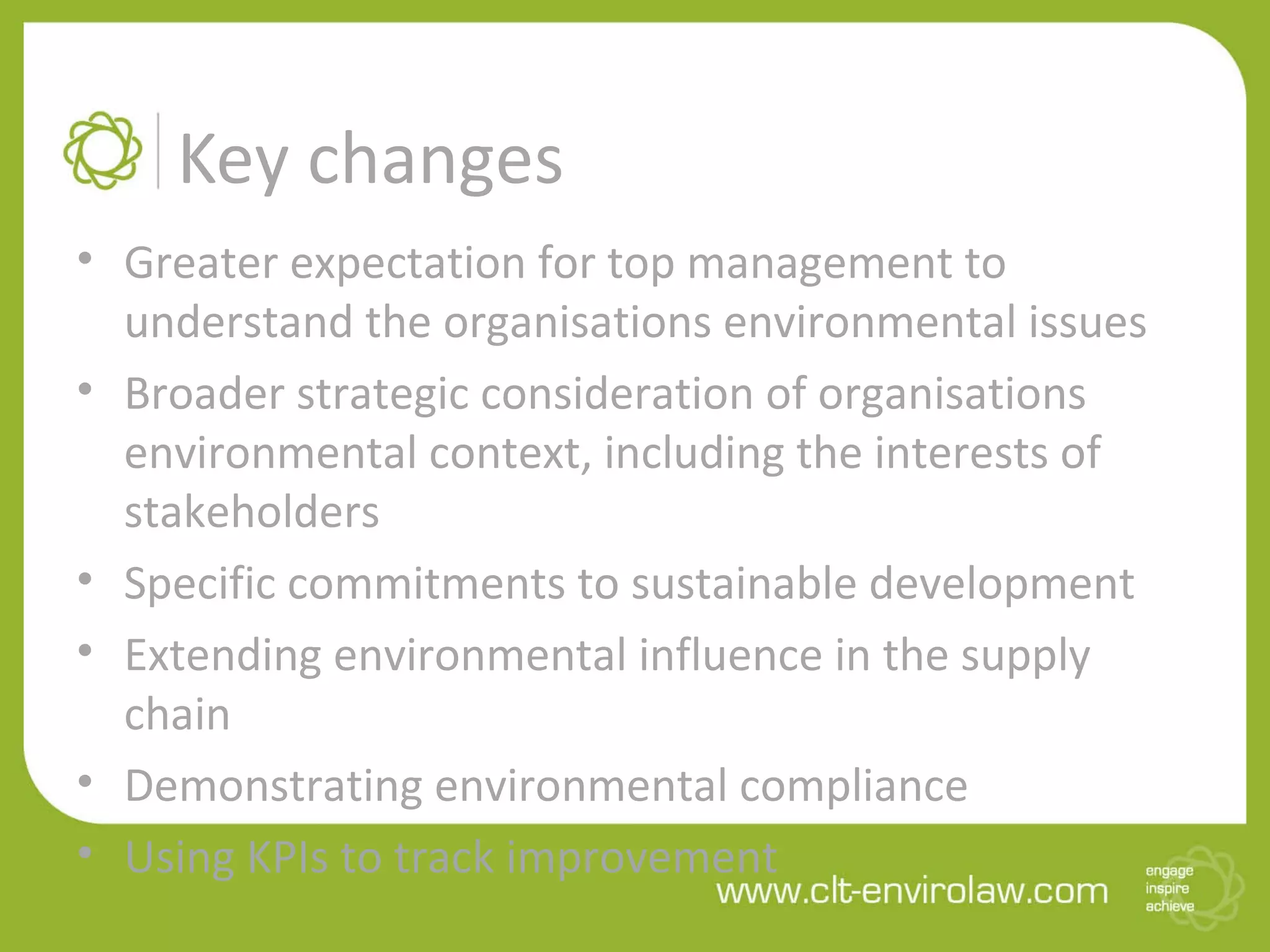 Key changes
• Greater expectation for top management to
understand the organisations environmental issues
• Broader strategic consideration of organisations
environmental context, including the interests of
stakeholders
• Specific commitments to sustainable development
• Extending environmental influence in the supply
chain
• Demonstrating environmental compliance
• Using KPIs to track improvement
 