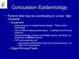 Concussion Epidemiology Factors that may be contributing to a true “rate increase” Equipment Improvements of football helmet design:  Plastic shell; facemasks Led to different playing techniques:  Leading with the head; spearing Helmet probably protects from  focal  injuries, but likely not protective of  diffuse  injuries 1976 anti-spearing rule Decreased catastrophic head and C-spine injuries, but likely not concussions Bigger/Stronger/Faster 