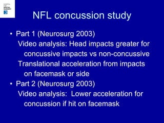 NFL concussion study Part 1 (Neurosurg 2003) Video analysis: Head impacts greater for concussive impacts vs non-concussive Translational acceleration from impacts  on facemask or side Part 2 (Neurosurg 2003) Video analysis:  Lower acceleration for  concussion if hit on facemask 