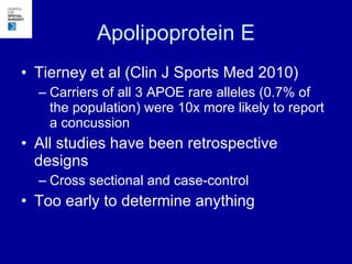Apolipoprotein E Tierney et al (Clin J Sports Med 2010) Carriers of all 3 APOE rare alleles (0.7% of the population) were 10x more likely to report a concussion All studies have been retrospective designs Cross sectional and case-control Too early to determine anything 