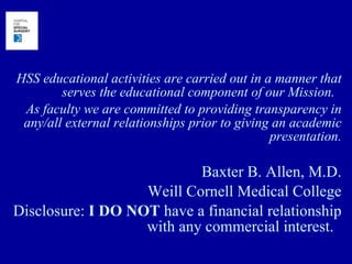 HSS educational activities are carried out in a manner that serves the educational component of our Mission.  As faculty we are committed to providing transparency in any/all external relationships prior to giving an academic presentation. Baxter B. Allen, M.D. Weill Cornell Medical College Disclosure:  I DO NOT  have a financial relationship with any commercial interest.  