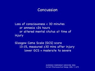 Loss of consciousness < 30 minutes or amnesia <24 hours or altered mental status at time of injury Glasgow Coma Scale (GCS) score 13-15, measured ≥30 mins after injury lower GCS = moderate to severe ACADEMIC EMERGENCY MEDICINE 2006 Current Pharmaceutical Design, 2001, 7, 1475  Concussion 